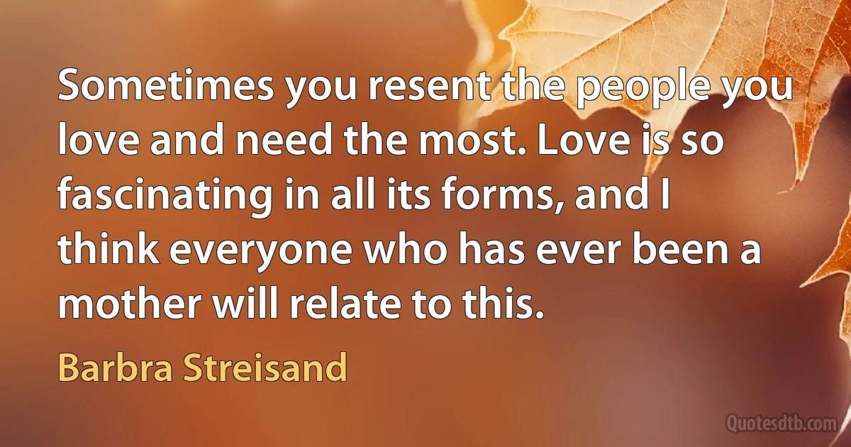 Sometimes you resent the people you love and need the most. Love is so fascinating in all its forms, and I think everyone who has ever been a mother will relate to this. (Barbra Streisand)