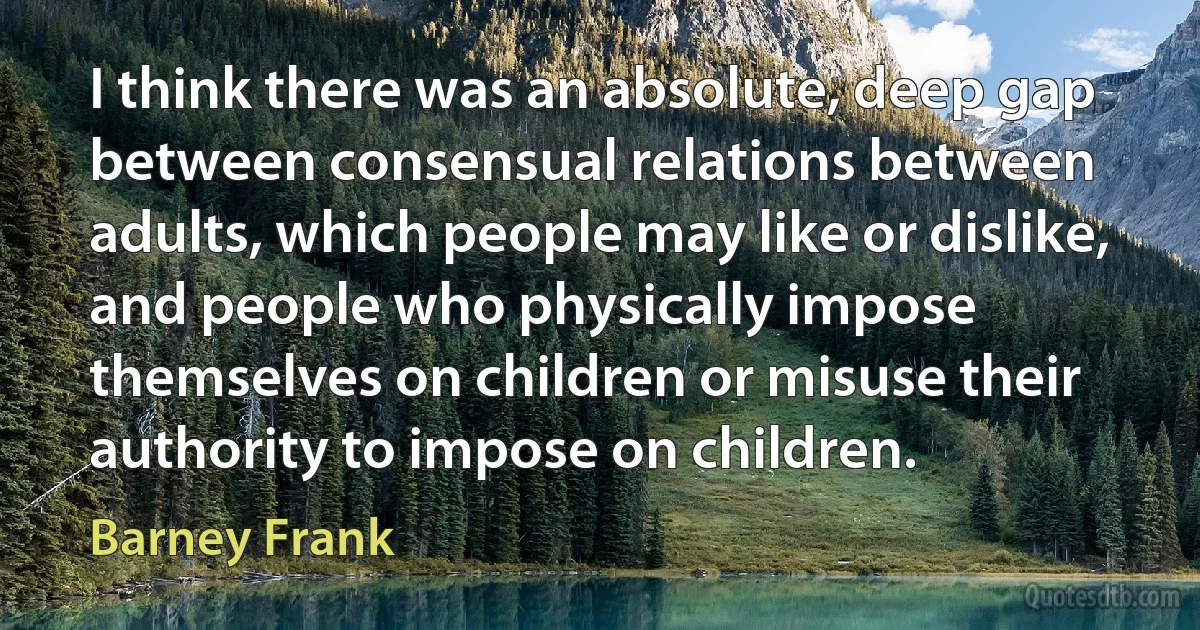 I think there was an absolute, deep gap between consensual relations between adults, which people may like or dislike, and people who physically impose themselves on children or misuse their authority to impose on children. (Barney Frank)