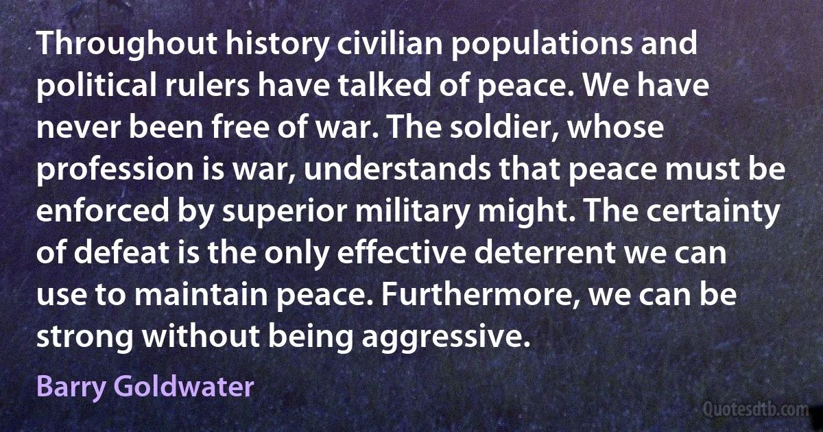 Throughout history civilian populations and political rulers have talked of peace. We have never been free of war. The soldier, whose profession is war, understands that peace must be enforced by superior military might. The certainty of defeat is the only effective deterrent we can use to maintain peace. Furthermore, we can be strong without being aggressive. (Barry Goldwater)