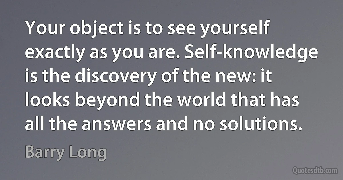 Your object is to see yourself exactly as you are. Self-knowledge is the discovery of the new: it looks beyond the world that has all the answers and no solutions. (Barry Long)