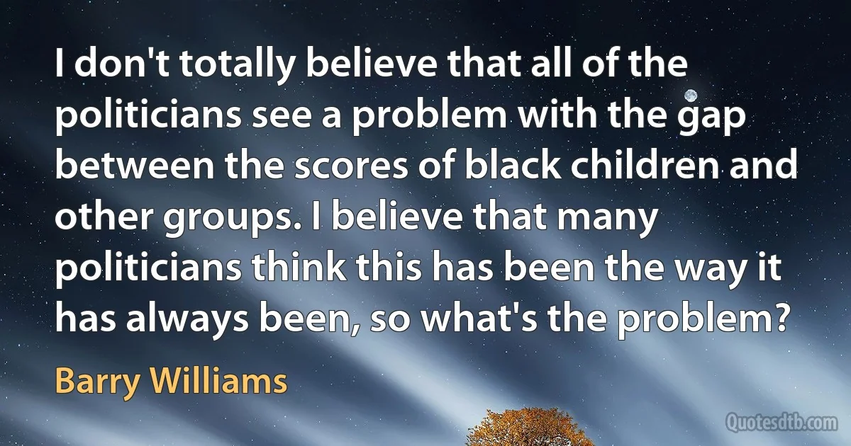 I don't totally believe that all of the politicians see a problem with the gap between the scores of black children and other groups. I believe that many politicians think this has been the way it has always been, so what's the problem? (Barry Williams)