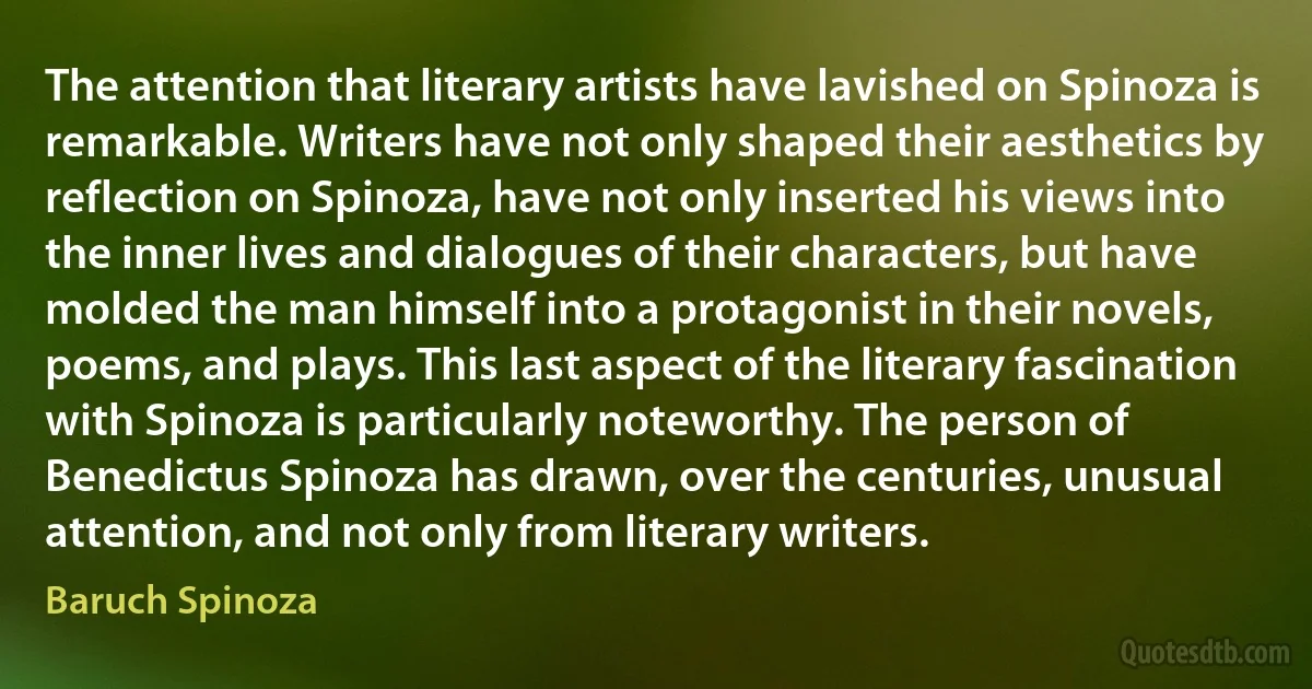 The attention that literary artists have lavished on Spinoza is remarkable. Writers have not only shaped their aesthetics by reflection on Spinoza, have not only inserted his views into the inner lives and dialogues of their characters, but have molded the man himself into a protagonist in their novels, poems, and plays. This last aspect of the literary fascination with Spinoza is particularly noteworthy. The person of Benedictus Spinoza has drawn, over the centuries, unusual attention, and not only from literary writers. (Baruch Spinoza)