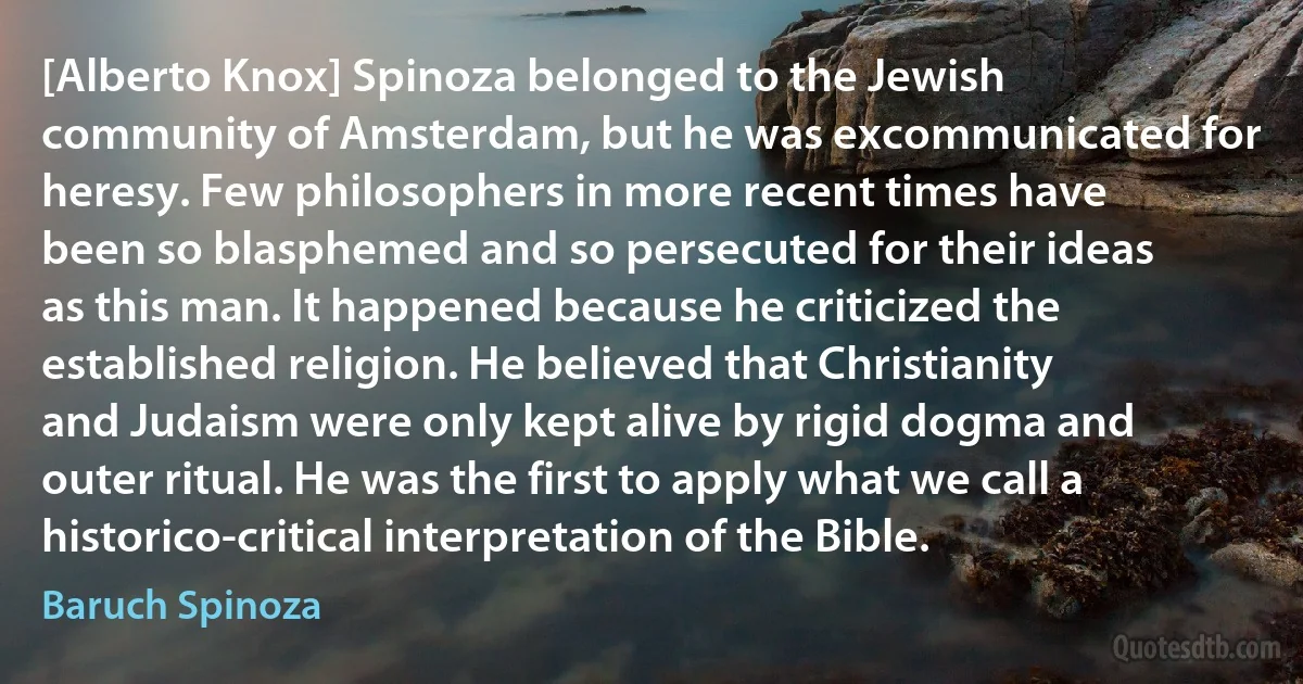 [Alberto Knox] Spinoza belonged to the Jewish community of Amsterdam, but he was excommunicated for heresy. Few philosophers in more recent times have been so blasphemed and so persecuted for their ideas as this man. It happened because he criticized the established religion. He believed that Christianity and Judaism were only kept alive by rigid dogma and outer ritual. He was the first to apply what we call a historico-critical interpretation of the Bible. (Baruch Spinoza)