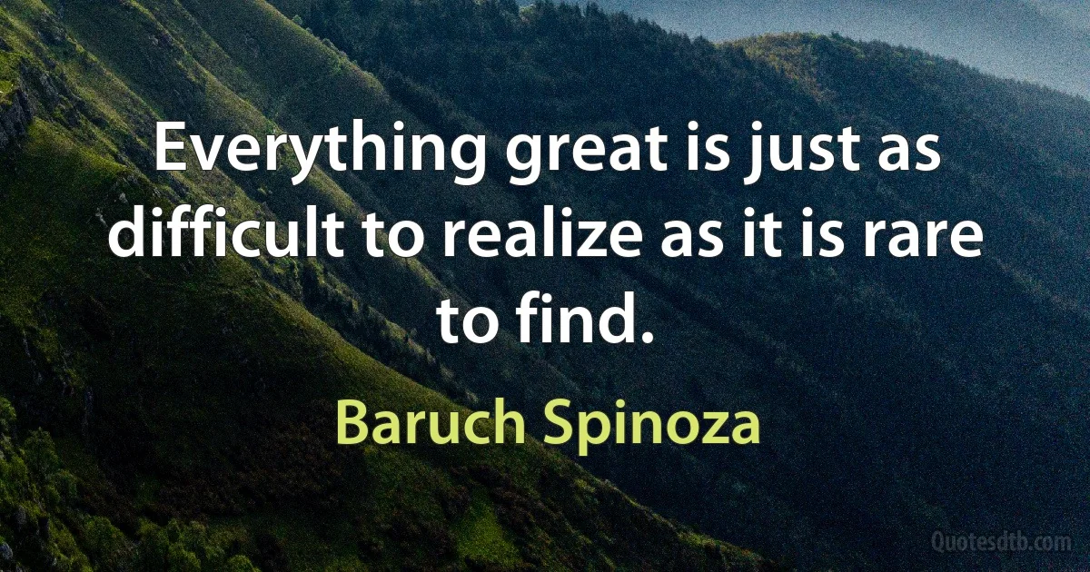 Everything great is just as difficult to realize as it is rare to find. (Baruch Spinoza)