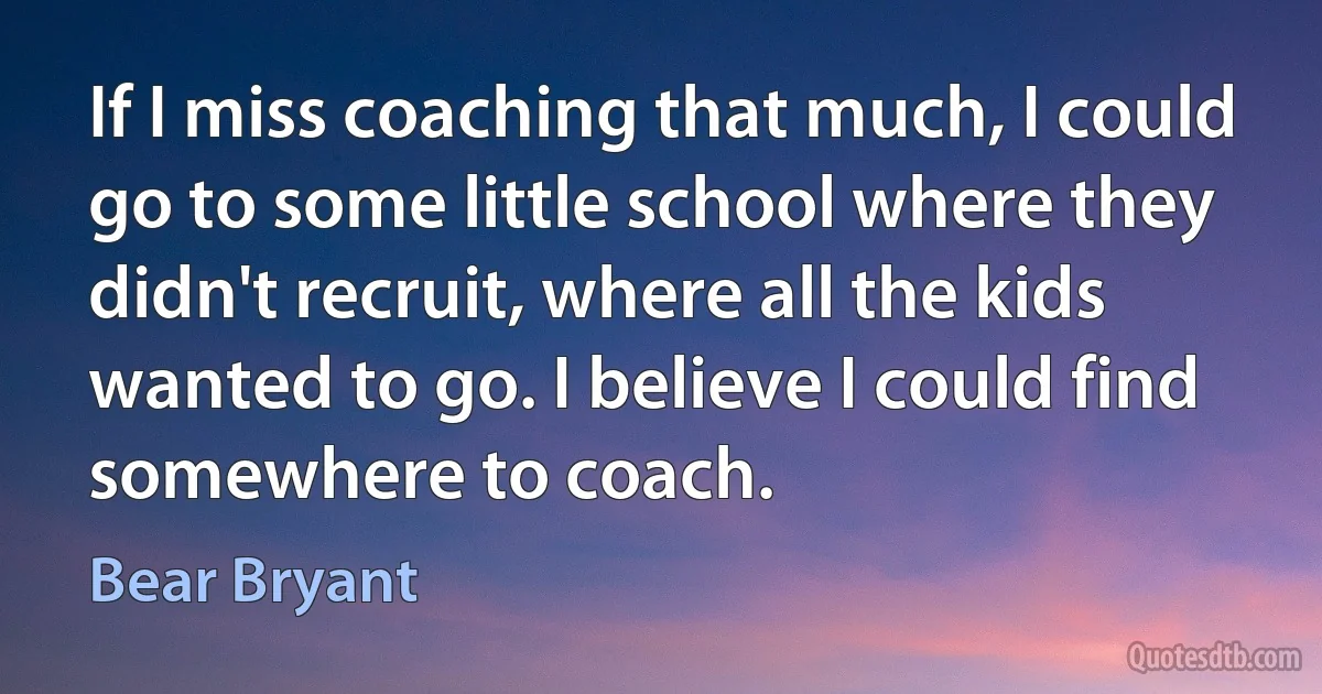 If I miss coaching that much, I could go to some little school where they didn't recruit, where all the kids wanted to go. I believe I could find somewhere to coach. (Bear Bryant)