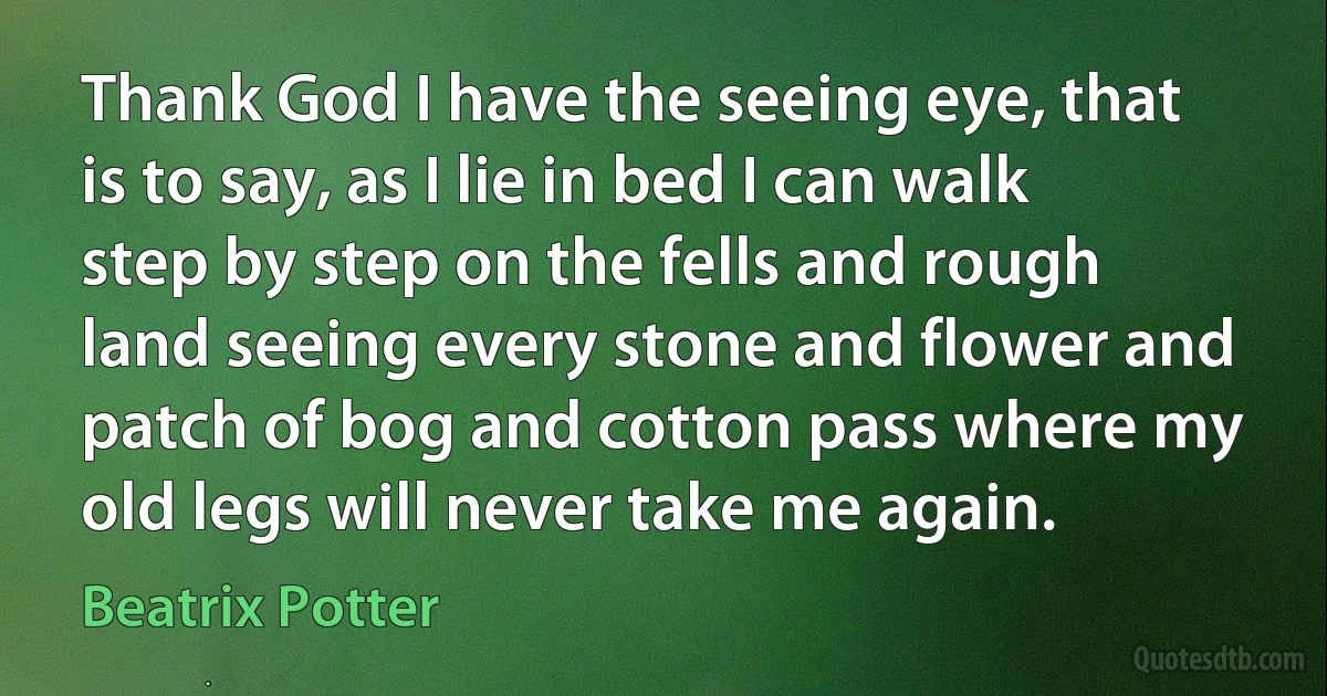 Thank God I have the seeing eye, that is to say, as I lie in bed I can walk step by step on the fells and rough land seeing every stone and flower and patch of bog and cotton pass where my old legs will never take me again. (Beatrix Potter)