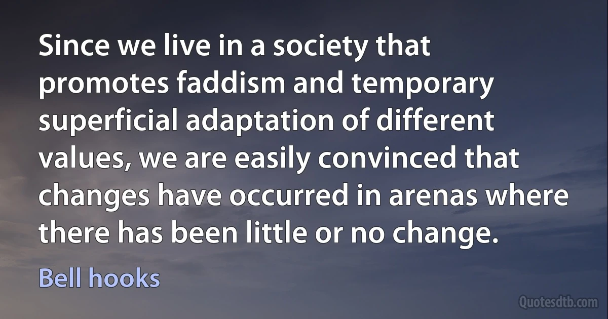 Since we live in a society that promotes faddism and temporary superficial adaptation of different values, we are easily convinced that changes have occurred in arenas where there has been little or no change. (Bell hooks)