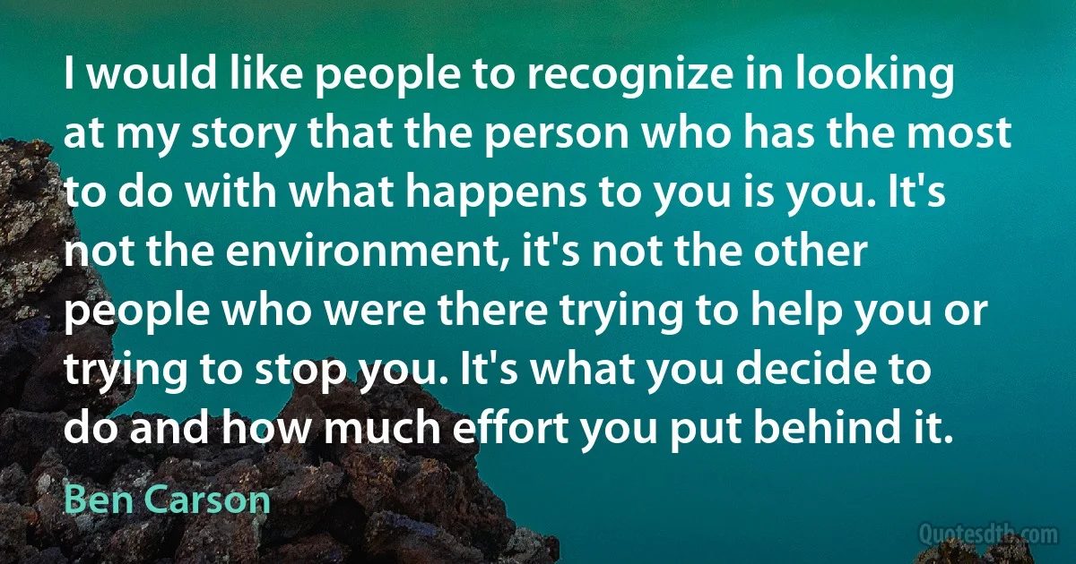 I would like people to recognize in looking at my story that the person who has the most to do with what happens to you is you. It's not the environment, it's not the other people who were there trying to help you or trying to stop you. It's what you decide to do and how much effort you put behind it. (Ben Carson)