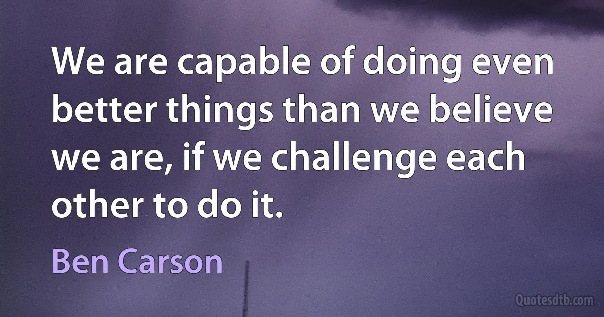 We are capable of doing even better things than we believe we are, if we challenge each other to do it. (Ben Carson)