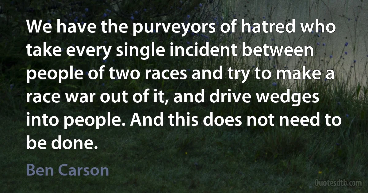 We have the purveyors of hatred who take every single incident between people of two races and try to make a race war out of it, and drive wedges into people. And this does not need to be done. (Ben Carson)