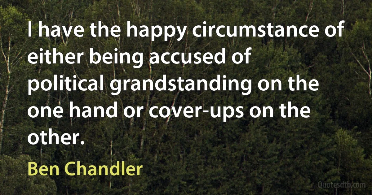 I have the happy circumstance of either being accused of political grandstanding on the one hand or cover-ups on the other. (Ben Chandler)