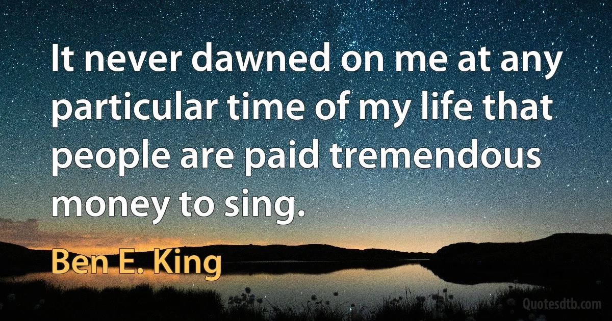 It never dawned on me at any particular time of my life that people are paid tremendous money to sing. (Ben E. King)