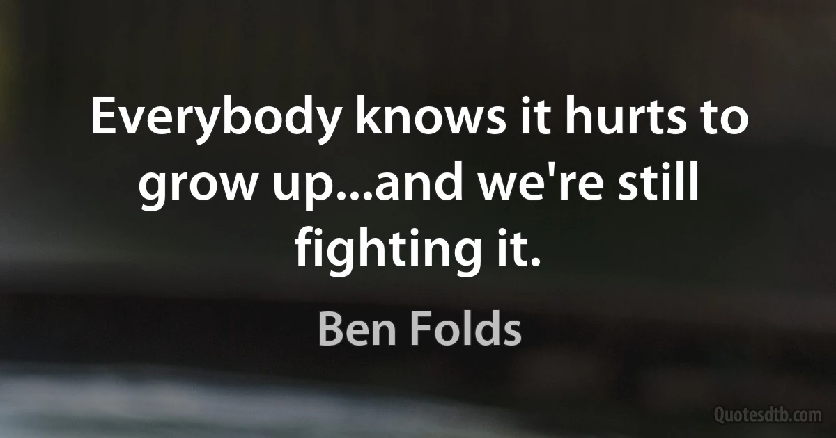 Everybody knows it hurts to grow up...and we're still fighting it. (Ben Folds)