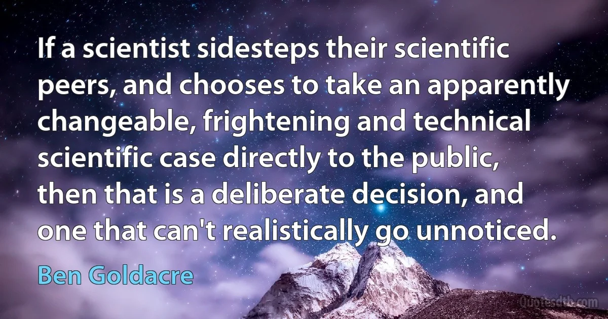 If a scientist sidesteps their scientific peers, and chooses to take an apparently changeable, frightening and technical scientific case directly to the public, then that is a deliberate decision, and one that can't realistically go unnoticed. (Ben Goldacre)