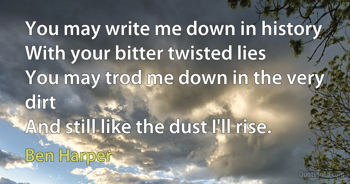 You may write me down in history
With your bitter twisted lies
You may trod me down in the very dirt
And still like the dust I'll rise. (Ben Harper)