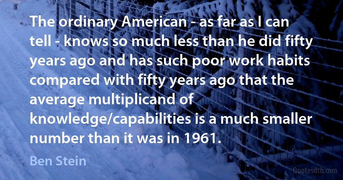 The ordinary American - as far as I can tell - knows so much less than he did fifty years ago and has such poor work habits compared with fifty years ago that the average multiplicand of knowledge/capabilities is a much smaller number than it was in 1961. (Ben Stein)