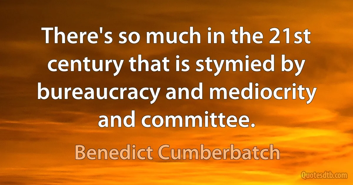 There's so much in the 21st century that is stymied by bureaucracy and mediocrity and committee. (Benedict Cumberbatch)