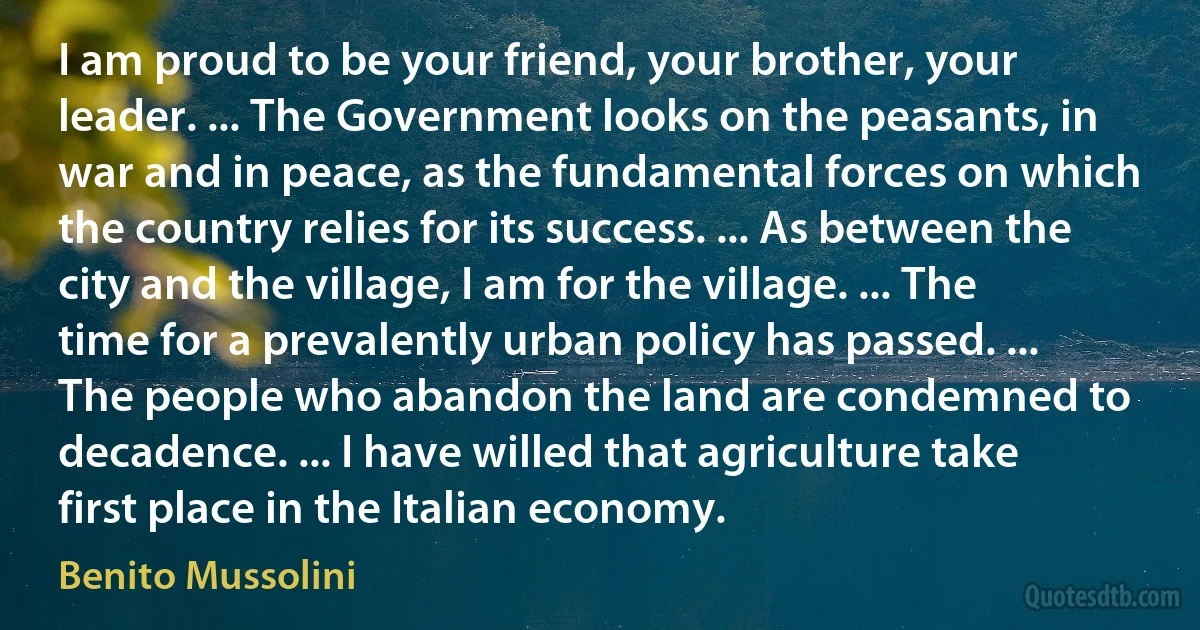 I am proud to be your friend, your brother, your leader. ... The Government looks on the peasants, in war and in peace, as the fundamental forces on which the country relies for its success. ... As between the city and the village, I am for the village. ... The time for a prevalently urban policy has passed. ... The people who abandon the land are condemned to decadence. ... I have willed that agriculture take first place in the Italian economy. (Benito Mussolini)