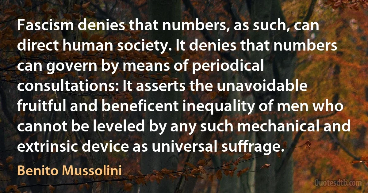 Fascism denies that numbers, as such, can direct human society. It denies that numbers can govern by means of periodical consultations: It asserts the unavoidable fruitful and beneficent inequality of men who cannot be leveled by any such mechanical and extrinsic device as universal suffrage. (Benito Mussolini)