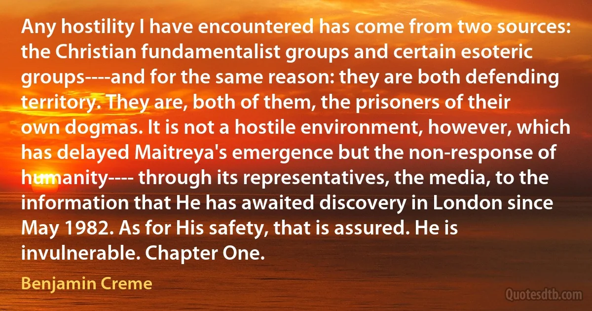 Any hostility I have encountered has come from two sources: the Christian fundamentalist groups and certain esoteric groups----and for the same reason: they are both defending territory. They are, both of them, the prisoners of their own dogmas. It is not a hostile environment, however, which has delayed Maitreya's emergence but the non-response of humanity---- through its representatives, the media, to the information that He has awaited discovery in London since May 1982. As for His safety, that is assured. He is invulnerable. Chapter One. (Benjamin Creme)