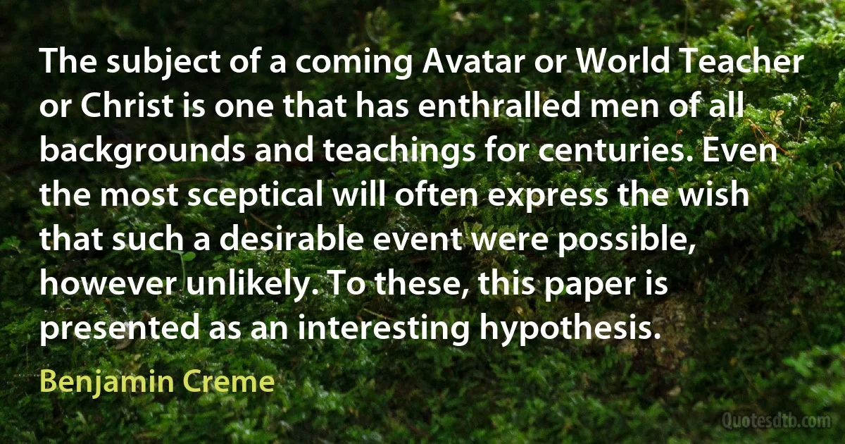 The subject of a coming Avatar or World Teacher or Christ is one that has enthralled men of all backgrounds and teachings for centuries. Even the most sceptical will often express the wish that such a desirable event were possible, however unlikely. To these, this paper is presented as an interesting hypothesis. (Benjamin Creme)