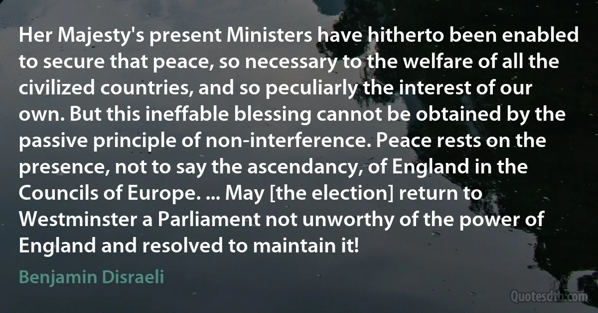 Her Majesty's present Ministers have hitherto been enabled to secure that peace, so necessary to the welfare of all the civilized countries, and so peculiarly the interest of our own. But this ineffable blessing cannot be obtained by the passive principle of non-interference. Peace rests on the presence, not to say the ascendancy, of England in the Councils of Europe. ... May [the election] return to Westminster a Parliament not unworthy of the power of England and resolved to maintain it! (Benjamin Disraeli)