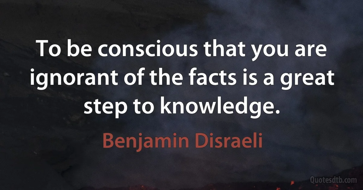 To be conscious that you are ignorant of the facts is a great step to knowledge. (Benjamin Disraeli)