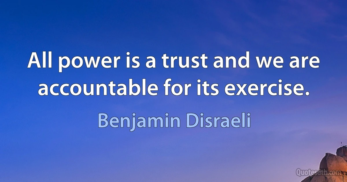 All power is a trust and we are accountable for its exercise. (Benjamin Disraeli)