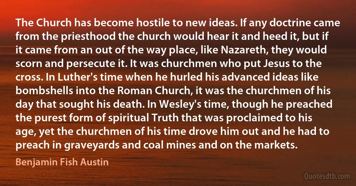 The Church has become hostile to new ideas. If any doctrine came from the priesthood the church would hear it and heed it, but if it came from an out of the way place, like Nazareth, they would scorn and persecute it. It was churchmen who put Jesus to the cross. In Luther's time when he hurled his advanced ideas like bombshells into the Roman Church, it was the churchmen of his day that sought his death. In Wesley's time, though he preached the purest form of spiritual Truth that was proclaimed to his age, yet the churchmen of his time drove him out and he had to preach in graveyards and coal mines and on the markets. (Benjamin Fish Austin)