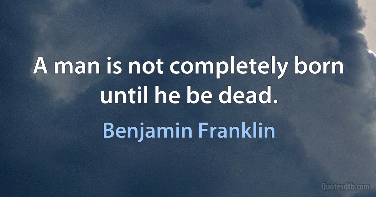 A man is not completely born until he be dead. (Benjamin Franklin)