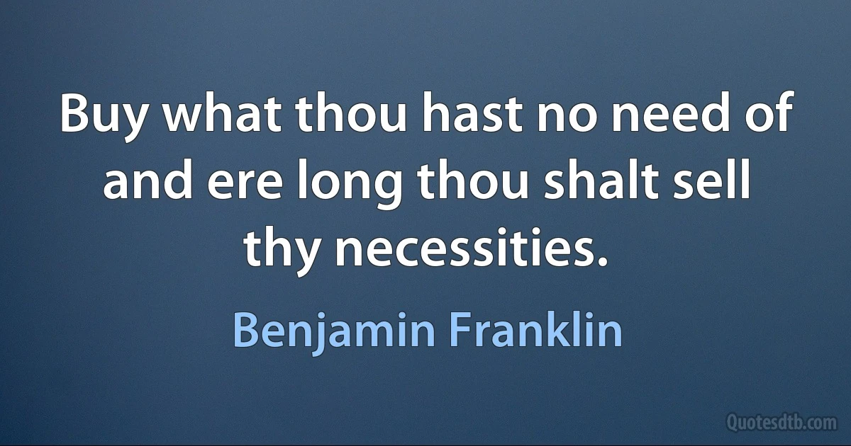 Buy what thou hast no need of and ere long thou shalt sell thy necessities. (Benjamin Franklin)