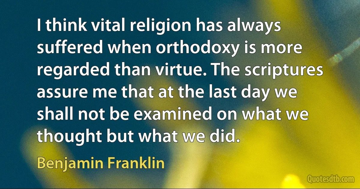 I think vital religion has always suffered when orthodoxy is more regarded than virtue. The scriptures assure me that at the last day we shall not be examined on what we thought but what we did. (Benjamin Franklin)