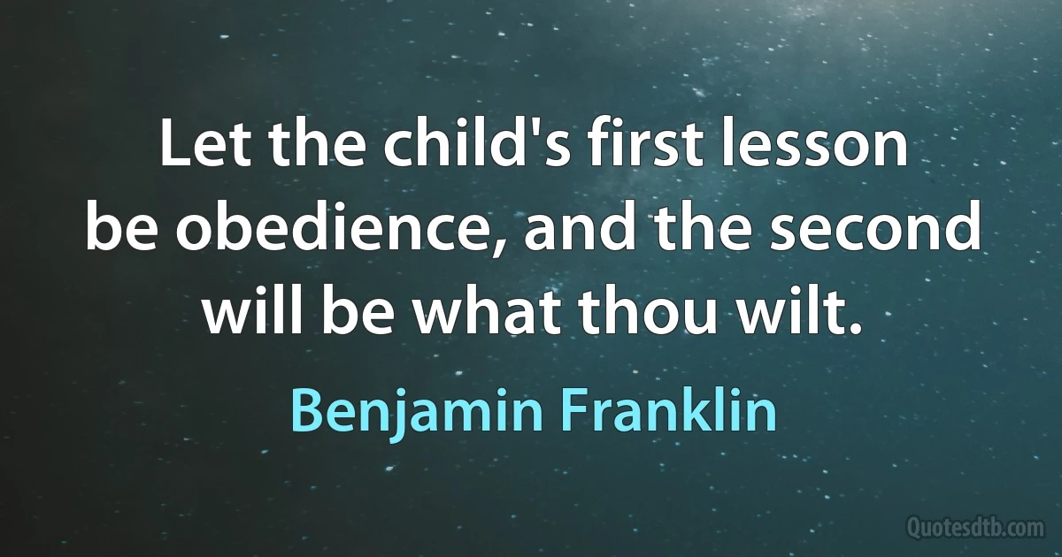 Let the child's first lesson be obedience, and the second will be what thou wilt. (Benjamin Franklin)