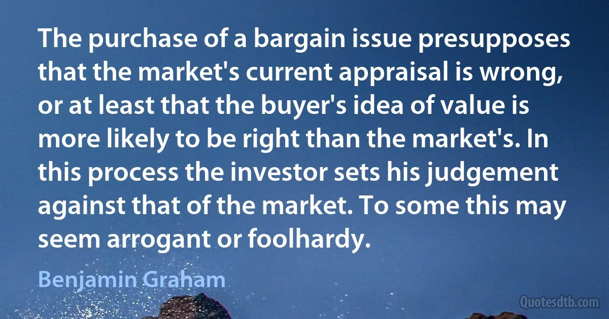 The purchase of a bargain issue presupposes that the market's current appraisal is wrong, or at least that the buyer's idea of value is more likely to be right than the market's. In this process the investor sets his judgement against that of the market. To some this may seem arrogant or foolhardy. (Benjamin Graham)