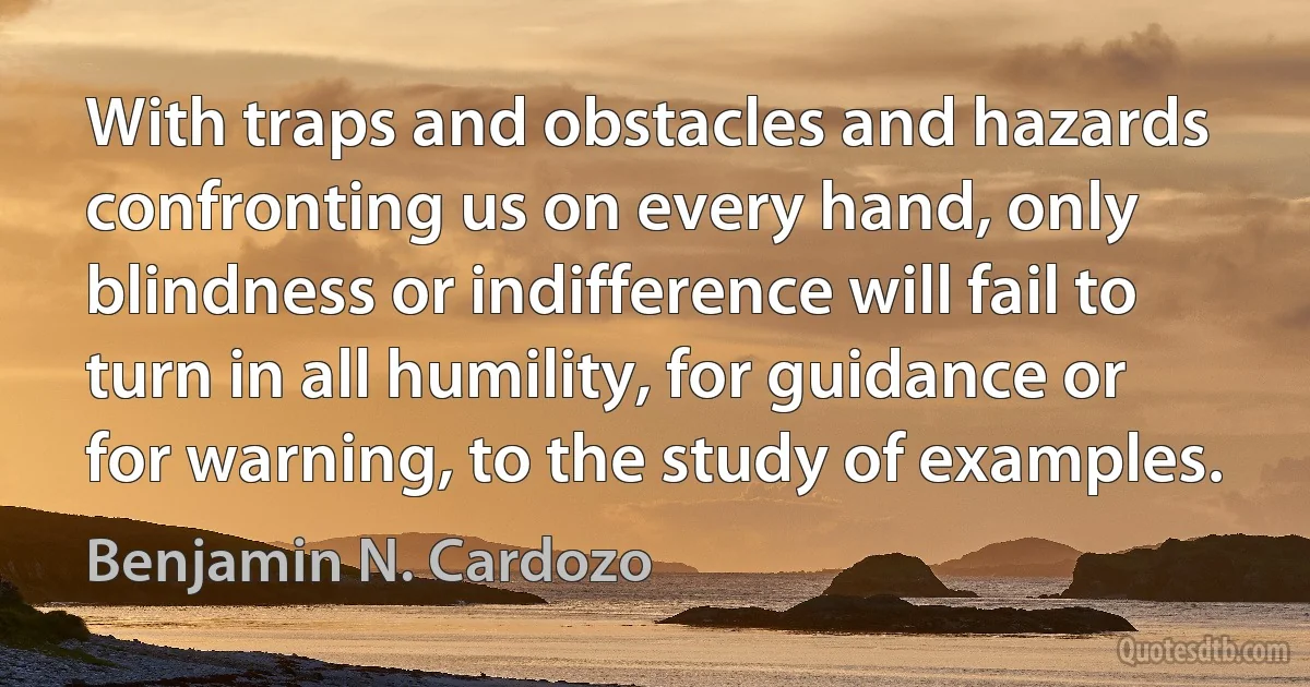 With traps and obstacles and hazards confronting us on every hand, only blindness or indifference will fail to turn in all humility, for guidance or for warning, to the study of examples. (Benjamin N. Cardozo)