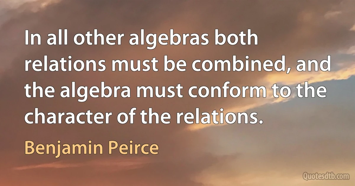 In all other algebras both relations must be combined, and the algebra must conform to the character of the relations. (Benjamin Peirce)