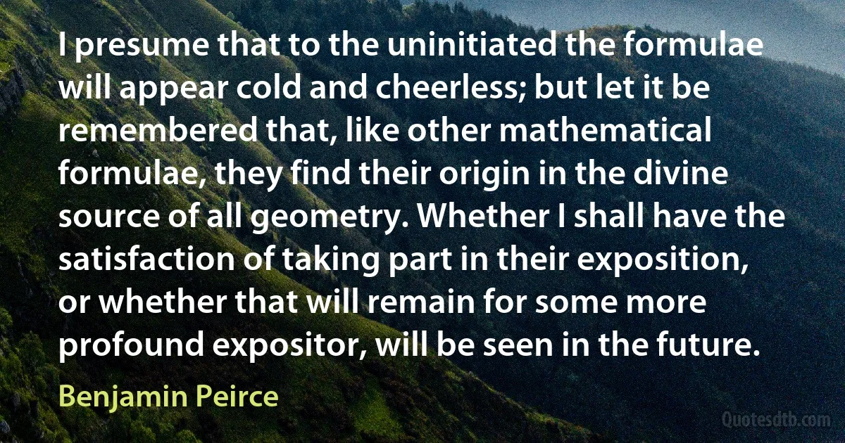 I presume that to the uninitiated the formulae will appear cold and cheerless; but let it be remembered that, like other mathematical formulae, they find their origin in the divine source of all geometry. Whether I shall have the satisfaction of taking part in their exposition, or whether that will remain for some more profound expositor, will be seen in the future. (Benjamin Peirce)