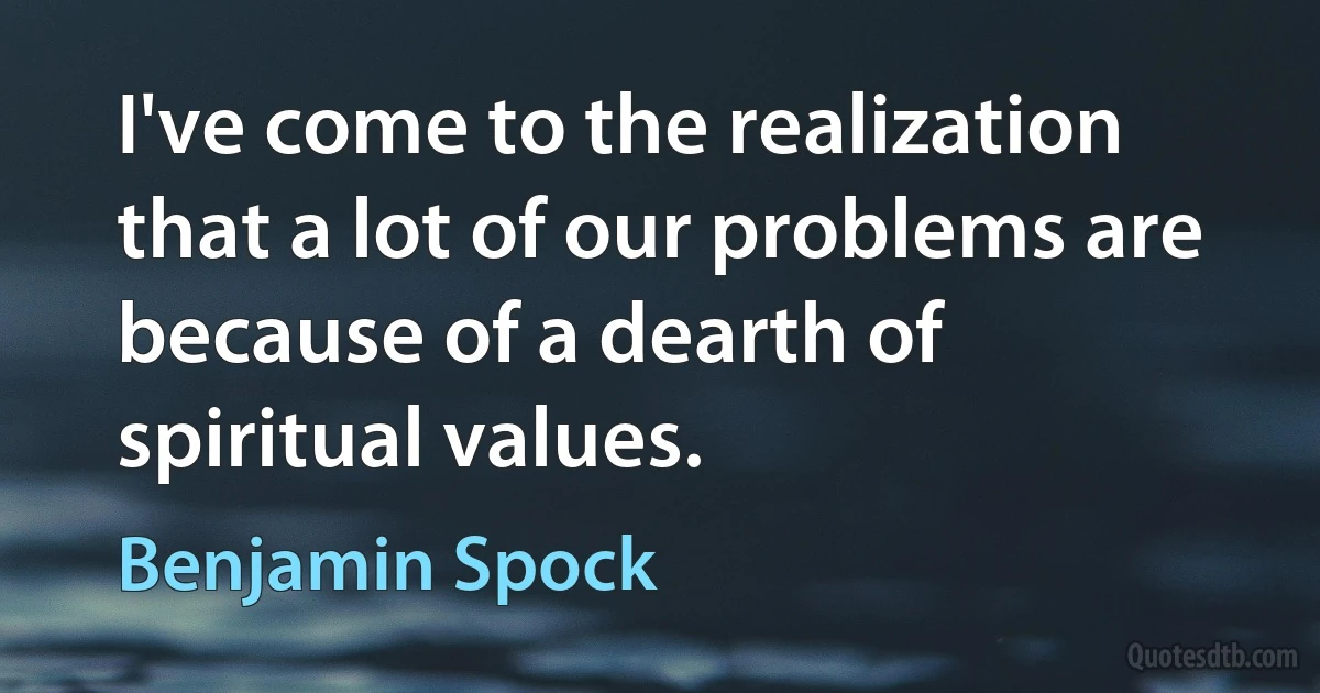 I've come to the realization that a lot of our problems are because of a dearth of spiritual values. (Benjamin Spock)