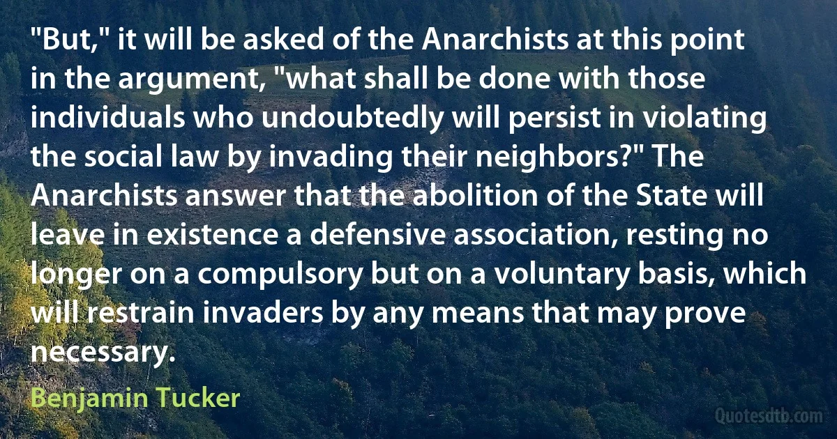 "But," it will be asked of the Anarchists at this point in the argument, "what shall be done with those individuals who undoubtedly will persist in violating the social law by invading their neighbors?" The Anarchists answer that the abolition of the State will leave in existence a defensive association, resting no longer on a compulsory but on a voluntary basis, which will restrain invaders by any means that may prove necessary. (Benjamin Tucker)