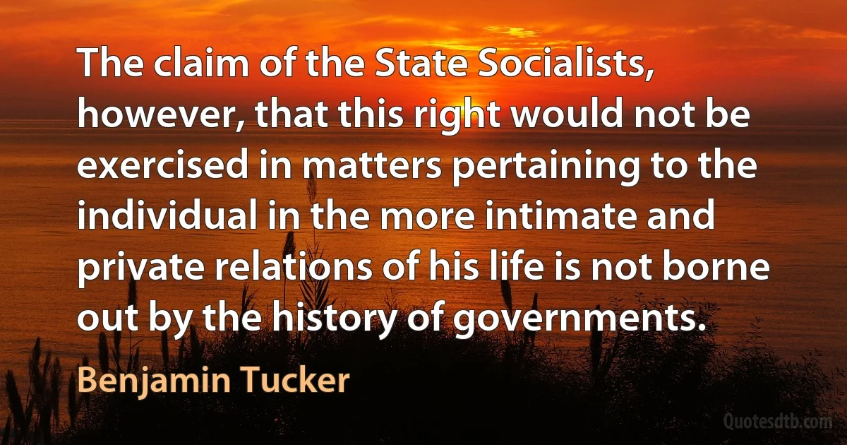 The claim of the State Socialists, however, that this right would not be exercised in matters pertaining to the individual in the more intimate and private relations of his life is not borne out by the history of governments. (Benjamin Tucker)