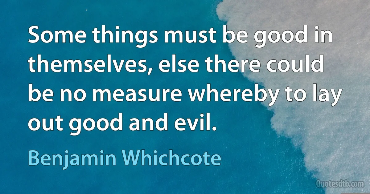 Some things must be good in themselves, else there could be no measure whereby to lay out good and evil. (Benjamin Whichcote)