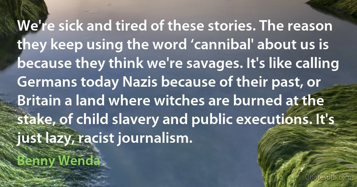 We're sick and tired of these stories. The reason they keep using the word ‘cannibal' about us is because they think we're savages. It's like calling Germans today Nazis because of their past, or Britain a land where witches are burned at the stake, of child slavery and public executions. It's just lazy, racist journalism. (Benny Wenda)