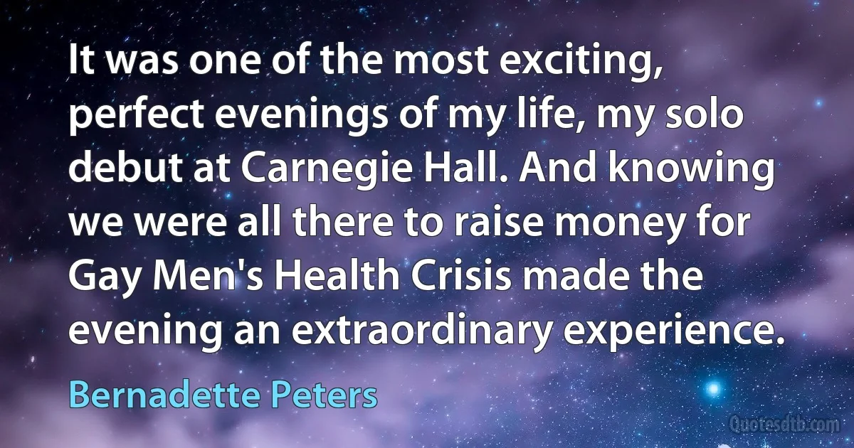 It was one of the most exciting, perfect evenings of my life, my solo debut at Carnegie Hall. And knowing we were all there to raise money for Gay Men's Health Crisis made the evening an extraordinary experience. (Bernadette Peters)