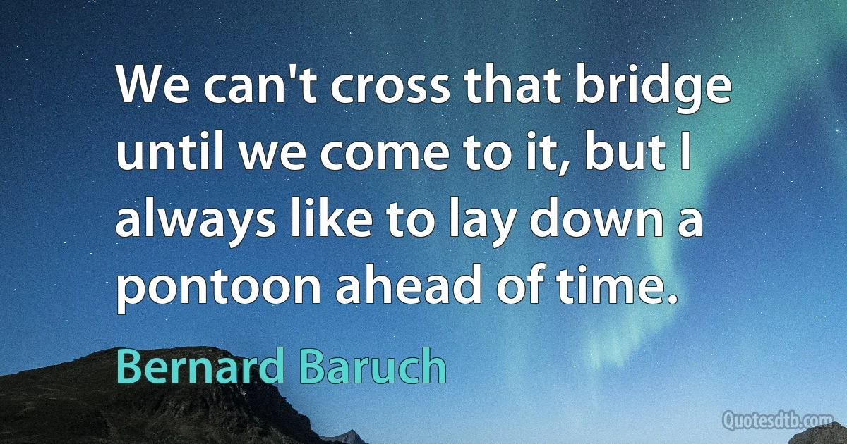 We can't cross that bridge until we come to it, but I always like to lay down a pontoon ahead of time. (Bernard Baruch)