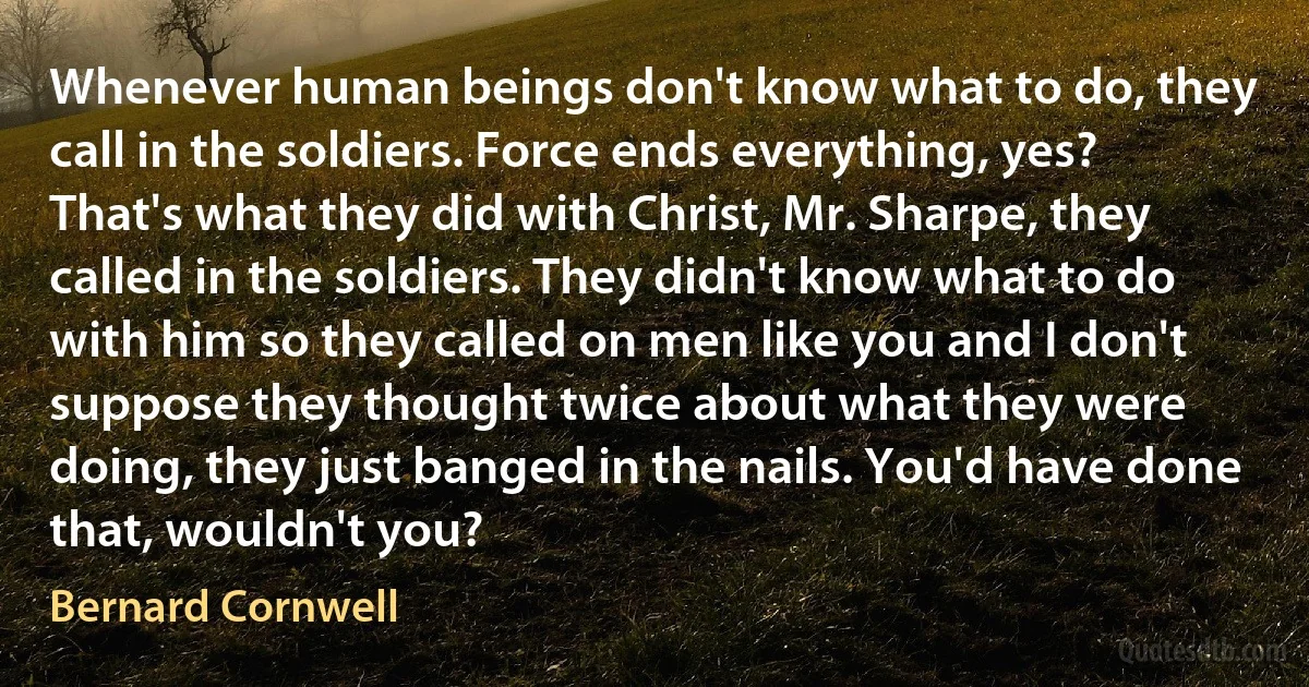 Whenever human beings don't know what to do, they call in the soldiers. Force ends everything, yes? That's what they did with Christ, Mr. Sharpe, they called in the soldiers. They didn't know what to do with him so they called on men like you and I don't suppose they thought twice about what they were doing, they just banged in the nails. You'd have done that, wouldn't you? (Bernard Cornwell)