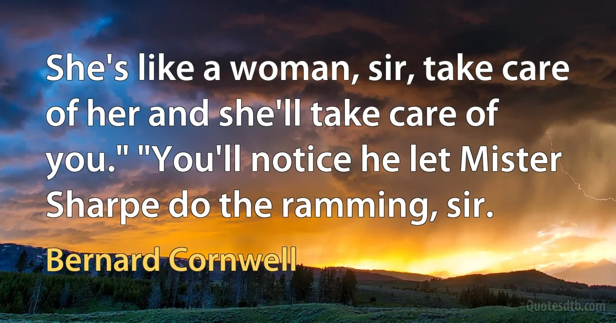 She's like a woman, sir, take care of her and she'll take care of you." "You'll notice he let Mister Sharpe do the ramming, sir. (Bernard Cornwell)