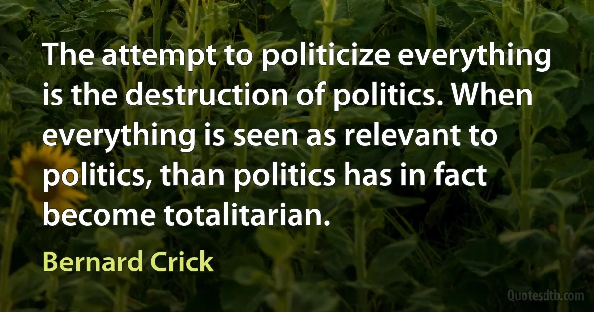 The attempt to politicize everything is the destruction of politics. When everything is seen as relevant to politics, than politics has in fact become totalitarian. (Bernard Crick)