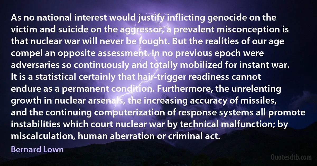 As no national interest would justify inflicting genocide on the victim and suicide on the aggressor, a prevalent misconception is that nuclear war will never be fought. But the realities of our age compel an opposite assessment. In no previous epoch were adversaries so continuously and totally mobilized for instant war. It is a statistical certainly that hair-trigger readiness cannot endure as a permanent condition. Furthermore, the unrelenting growth in nuclear arsenals, the increasing accuracy of missiles, and the continuing computerization of response systems all promote instabilities which court nuclear war by technical malfunction; by miscalculation, human aberration or criminal act. (Bernard Lown)