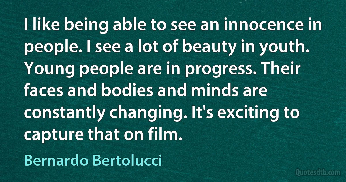 I like being able to see an innocence in people. I see a lot of beauty in youth. Young people are in progress. Their faces and bodies and minds are constantly changing. It's exciting to capture that on film. (Bernardo Bertolucci)