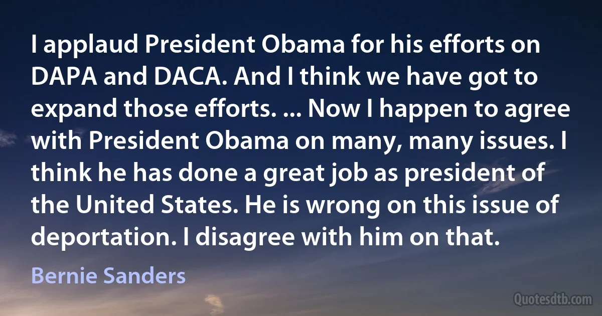 I applaud President Obama for his efforts on DAPA and DACA. And I think we have got to expand those efforts. ... Now I happen to agree with President Obama on many, many issues. I think he has done a great job as president of the United States. He is wrong on this issue of deportation. I disagree with him on that. (Bernie Sanders)